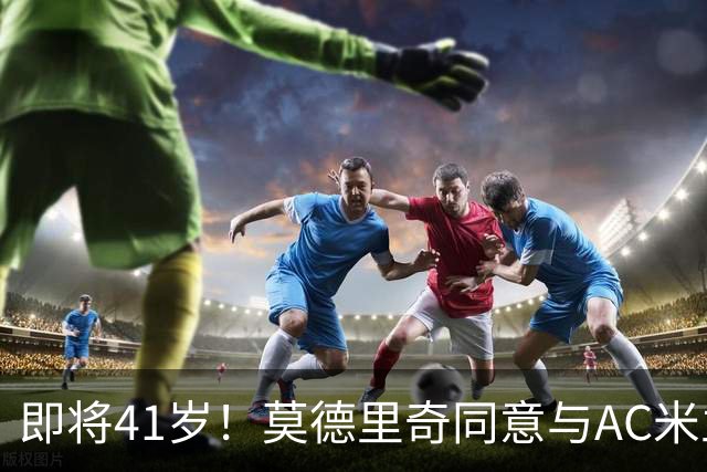 即将41岁！莫德里奇同意与AC米兰续约至2027年，年薪350万欧