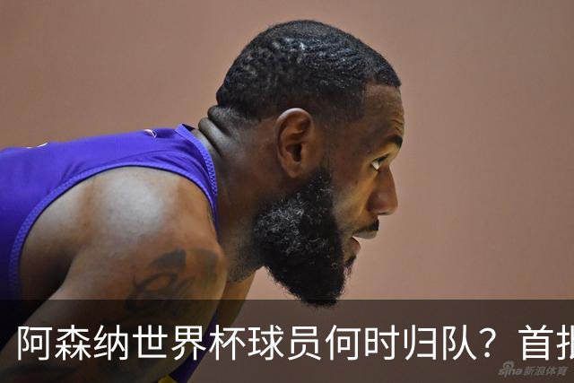 阿森纳世界杯球员何时归队？首批本周报到，西班牙英格兰国脚铁定缺席首轮